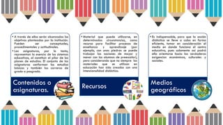 5
• A través de ellos serán alcanzados los
objetivos planteados por la institución.
Pueden ser conceptuales,
procedimentales y actitudinales.
• Las asignaturas, por lo tanto,
representan la esencia de los sistemas
educativos, al constituir el pilar de los
planes de estudios. El conjunto de las
asignaturas conforman los estudios
básicos y también las carreras de
grado o posgrado.
Contenidos o
asignaturas.
• Material que puede utilizarse, en
determinadas circunstancias, como
recurso para facilitar procesos de
enseñanza y aprendizaje (por
ejemplo, con unas piedras se puede
trabajar las nociones de mayor y
menor con los alumnos de preescolar),
pero considerando que no siempre los
materiales que se utilizan en
educación han sido creados con una
intencionalidad didáctica.
Recursos
• Es indispensable, para que la acción
didáctica se lleve a cabo en forma
eficiente, tomar en consideración el
medio en donde funciona el centro
educativo, pues solamente así podrá
ella orientarse hacia las verdaderas
exigencias económicas, culturales y
sociales.
Medios
geográficos
 