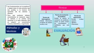 6
• Son fundamentales en la enseñanza
y deben estar, lo más próximo que
sea posible, a la manera de
aprender de los alumnos y
alumnas.
• Para que podamos obtener
conocimientos es necesario seguir
un método o un camino que
aproxime a la meta deseada que
es adquirir un conocimiento
racional, sistemático y organizado.
Métodos y
técnicas
 