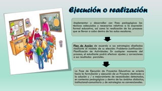 9
-Implementar y desarrollar con fines pedagógicos las
técnicas adecuadas y necesarias relativas a la expresión
formal educativa, así como la realización de los procesos
que se llevan a cabo dentro de las aulas escolares.
Plan de Acción de acuerdo a sus estrategias diseñadas
mediante el modelo de su elección: Problema-Justificación-
Planificación de Actividades. En cualquier momento del
proceso, el estudiante podrá efectuar ajustes y correcciones
a sus resultados parciales.
La Fase de Ejecución de Proyectos Educativos se orienta
hacia la formulación y ejecución de un Proyecto destinado a
la solución y / o mejoramiento de necesidades detectadas,
en contextos pedagógicos y dentro de los ámbitos didáctico,
institucional-comunitario y de estrategias no convencionales.
 