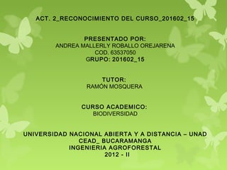 ACT. 2_RECONOCIMIENTO DEL CURSO_201602_15
                            
                             
                 PRESENTADO POR:
         ANDREA MALLERLY ROBALLO OREJARENA
                    COD. 63537050
                 GRUPO: 201602_15
                            
                            
                       TUTOR: 
                  RAMÓN MOSQUERA
                            
                             
                CURSO ACADEMICO:  
                    BIODIVERSIDAD
                             
                            
UNIVERSIDAD NACIONAL ABIERTA Y A DISTANCIA – UNAD
               CEAD_ BUCARAMANGA
            INGENIERIA AGROFORESTAL
                        2012 - II
 