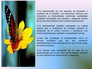  la biodiversidad es una garantía de bienestar y
equilibrio de la biosfera, los elementos diversos que
componen la biodiversidad conforman verdaderas
unidades funcionales que aportan y aseguran mucho
de los servicios básicos para nuestra supervivencia.

 la biodiversidad también representa un capital
natural que a contribuido de muchas maneras al
desarrollo de la cultura humana y representa una
fuente potencial para subsistir a necesidades futuras.

 Hay que considerar la biodiversidad como un
recurso    ecológico   que    hay   que    conservar
paralelamente en los ecosistemas de que forman parte
los seres humanos.

 El recurso mas importante de un país es su
biodiversidad, por lo que debe ser el objetivo principal
de todo esfuerzo de conservación y desarrollo.
 