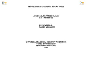 RECONOCIMIENTO GENERAL Y DE ACTORES




       JULIE PAULINE PARIS BOLIVAR
              C.C. 1.121.835.422



             PRESENTADO A:
             RAMON MOSQUERA




UNIVERSIDAD NACIONAL ABIERTA Y A DISTANCIA
           CURSO BIODIVERSIDAD
          PROGRAMA ZOOTECNIA
                   2012
 