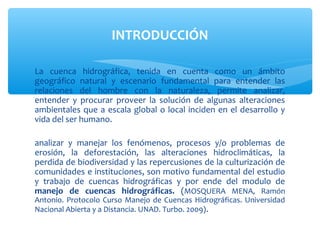 INTRODUCCIÓN

La cuenca hidrográfica, tenida en cuenta como un ámbito
geográfico natural y escenario fundamental para entender las
relaciones del hombre con la naturaleza, permite analizar,
entender y procurar proveer la solución de algunas alteraciones
ambientales que a escala global o local inciden en el desarrollo y
vida del ser humano.

analizar y manejar los fenómenos, procesos y/o problemas de
erosión, la deforestación, las alteraciones hidroclimáticas, la
perdida de biodiversidad y las repercusiones de la culturización de
comunidades e instituciones, son motivo fundamental del estudio
y trabajo de cuencas hidrográficas y por ende del modulo de
manejo de cuencas hidrográficas. (MOSQUERA MENA, Ramón
Antonio. Protocolo Curso Manejo de Cuencas Hidrográficas. Universidad
Nacional Abierta y a Distancia. UNAD. Turbo. 2009) .
 