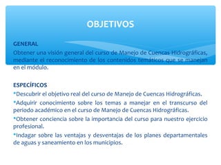 OBJETIVOS
GENERAL
Obtener una visión general del curso de Manejo de Cuencas Hidrográficas,
mediante el reconocimiento de los contenidos temáticos que se manejan
en el módulo.

ESPECÍFICOS
Descubrir el objetivo real del curso de Manejo de Cuencas Hidrográficas.
Adquirir conocimiento sobre los temas a manejar en el transcurso del
periodo académico en el curso de Manejo de Cuencas Hidrográficas.
Obtener conciencia sobre la importancia del curso para nuestro ejercicio
profesional.
Indagar sobre las ventajas y desventajas de los planes departamentales
de aguas y saneamiento en los municipios.
 