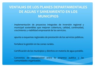 VENTAJAS DE LOS PLANES DEPARTAMENTALES
    DE AGUAS Y SANEAMIENTO EN LOS
               MUNICIPIOS

  implementación de proyectos integrales de inversión regional y
   municipal sostenibles que mejoren cobertura, calidad, continuidad,
   crecimiento y viabilidad empresarial de los servicios.

  apunta a esquemas regionales de prestación de los servicios públicos.

  fortalece la gestión en las zonas rurales.

  Certificación de los municipios y distritos en materia de agua potable.

  Convenios de asociatividad entre la empresa publica y las
   comunidades organizadas.
 