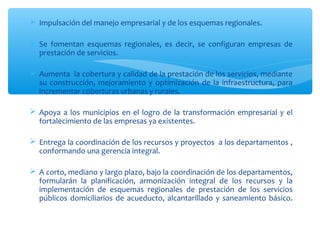  Impulsación del manejo empresarial y de los esquemas regionales.

 Se fomentan esquemas regionales, es decir, se configuran empresas de
  prestación de servicios.

 Aumenta la cobertura y calidad de la prestación de los servicios, mediante
  su construcción, mejoramiento y optimización de la infraestructura, para
  incrementar coberturas urbanas y rurales.

 Apoya a los municipios en el logro de la transformación empresarial y el
  fortalecimiento de las empresas ya existentes.

 Entrega la coordinación de los recursos y proyectos a los departamentos ,
  conformando una gerencia integral.

 A corto, mediano y largo plazo, bajo la coordinación de los departamentos,
  formularán la planificación, armonización integral de los recursos y la
  implementación de esquemas regionales de prestación de los servicios
  públicos domiciliarios de acueducto, alcantarillado y saneamiento básico.
 