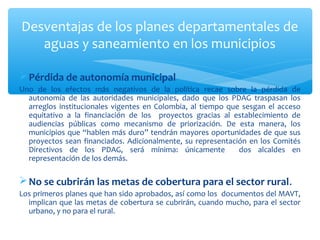 Desventajas de los planes departamentales de
   aguas y saneamiento en los municipios

 Pérdida de autonomía municipal
Uno de los efectos más negativos de la política recae sobre la pérdida de
  autonomía de las autoridades municipales, dado que los PDAG traspasan los
  arreglos institucionales vigentes en Colombia, al tiempo que sesgan el acceso
  equitativo a la financiación de los proyectos gracias al establecimiento de
  audiencias públicas como mecanismo de priorización. De esta manera, los
  municipios que “hablen más duro” tendrán mayores oportunidades de que sus
  proyectos sean financiados. Adicionalmente, su representación en los Comités
  Directivos de los PDAG, será mínima: únicamente             dos alcaldes en
  representación de los demás.

 No se cubrirán las metas de cobertura para el sector rural.
Los primeros planes que han sido aprobados, así como los documentos del MAVT,
  implican que las metas de cobertura se cubrirán, cuando mucho, para el sector
  urbano, y no para el rural.
 