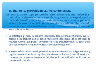  Es altamente probable un aumento de tarifas.
Las tarifas jugarán un papel primordial en el sostenimiento de este modelo. Si en
   realidad se requieren mayores recursos de los que están contemplados en los
   planes de inversión, las tarifas necesariamente aumentarán en proporciones
   similares; de lo contrario, difícilmente se cumplirán las metas en cobertura, dado
   que no se exige a los inversionistas privados un esfuerzo mayor al que esté
   soportado en las tarifas.

 La estrategia genera, de manera inmediata, desequilibrios regionales, pues el
  acceso a los créditos con la banca multilateral dependerá de la cantidad de
  recursos futuros que pueda comprometer cada Departamento; es decir, de la
  cantidad de recursos del SGP y Regalías en los próximos años.

 El servicio de la deuda que se generará en los departamentos será garantizado y
  pagado con recursos de las regalías y transferencias futuras (hasta el 2019), y no
  con recursos propios provenientes del ahorro de las entidades territoriales ni
  con inversión privada.
 