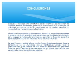 CONCLUSIONES



Después de realizada esta actividad es posible inferir que se alcanzaron los
objetivos trazados inicialmente, puesto que el recorrido que se realizo por los
diferentes contenidos temáticos consignados en el modulo permitió un
reconocimiento y una visión general del curso.

Al realizar el reconocimiento del contenido del modulo, es posible comprender
la importancia de las temáticas para nuestro ejercicio profesional y sobre todo
para empezar a implementar practicas que permitan el desarrollo sostenible
de las comunidades y el uso adecuado de los recursos naturales.

De igual forma, es posible afirmar que los Planes Departamentales de Aguas y
Saneamiento en los Municipios, poseen significativas ventajas para la
población rural, pero también se hace necesario mencionar que presentan
aspectos no tan positivos para esta población, ya que en cierta forma esta
estrategia ha traído consecuencias negativas.
 