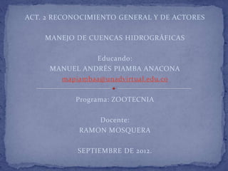 ACT. 2 RECONOCIMIENTO GENERAL Y DE ACTORES

    MANEJO DE CUENCAS HIDROGRÁFICAS

               Educando:
     MANUEL ANDRÉS PIAMBA ANACONA
       mapiambaa@unadvirtual.edu.co

           Programa: ZOOTECNIA

                Docente:
            RAMON MOSQUERA

            SEPTIEMBRE DE 2012.
 