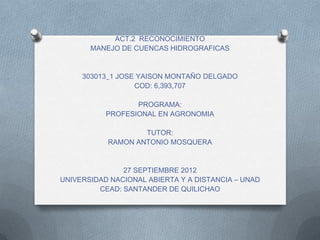ACT.2 RECONOCIMIENTO
       MANEJO DE CUENCAS HIDROGRAFICAS


     303013_1 JOSE YAISON MONTAÑO DELGADO
                  COD: 6,393,707

                  PROGRAMA:
           PROFESIONAL EN AGRONOMIA

                   TUTOR:
           RAMON ANTONIO MOSQUERA


               27 SEPTIEMBRE 2012
UNIVERSIDAD NACIONAL ABIERTA Y A DISTANCIA – UNAD
         CEAD: SANTANDER DE QUILICHAO
 