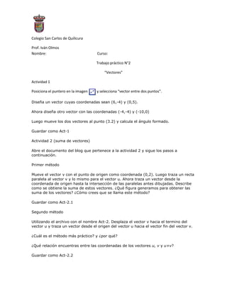 -32385-414020<br />Colegio San Carlos de Quilicura<br />Prof. Iván Olmos<br />Nombre:Curso:<br />Trabajo práctico N°2<br />“Vectores”<br />Actividad 1<br />19678652540Posiciona el puntero en la imagen          y selecciona “vector entre dos puntos”.<br />Diseña un vector cuyas coordenadas sean (6,-4) y (0,5).<br />Ahora diseña otro vector con las coordenadas (-4,-4) y (-10,0)<br />Luego mueve los dos vectores al punto (3.2) y calcula el ángulo formado.<br />Guardar como Act-1<br />Actividad 2 (suma de vectores)<br />Abre el documento del blog que pertenece a la actividad 2 y sigue los pasos a continuación.<br />Primer método <br />Mueve el vector v con el punto de origen como coordenada (0,2). Luego traza un recta paralela al vector v y lo mismo para el vector u. Ahora traza un vector desde la coordenada de origen hasta la intersección de las paralelas antes dibujadas. Describe como se obtiene la suma de estos vectores. ¿Qué figura generamos para obtener las suma de los vectores? ¿Cómo crees que se llama este método?<br />Guardar como Act-2.1<br />Segundo método<br />Utilizando el archivo con el nombre Act-2. Desplaza el vector v hacia el termino del vector u y traza un vector desde el origen del vector u hacia el vector fin del vector v.<br />¿Cuál es el método más práctico? y ¿por qué?<br />¿Qué relación encuentras entre las coordenadas de los vectores u, v y u+v?<br />Guardar como Act-2.2<br />Actividad 3 (resta de vectores)<br />Primer método <br />Realizaremos una suma de vectores, la diferencia con lo anterior es que esta será con un vector negativo. El primer paso es dejar en valor negativo al vector v, para esto hacemos lo siguiente obtener el vector contrario de v (por ejemplo si un vector a = (2,3) el vector negativo será –a = (-2,-3). Luego de realizado el paso anterior desplazaremos el vector (-v) hacia el término del vector u. Y trazaremos un vector desde el origen del vector u hacia el fin del vector –v.<br />Guardar como act-3.1<br />Segundo método<br />Sera realizar el mismo procedimiento, pero ahora ser el vector u el que sea negativo.<br />