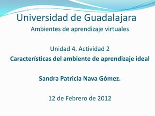 Universidad de Guadalajara
       Ambientes de aprendizaje virtuales

              Unidad 4. Actividad 2
Características del ambiente de aprendizaje ideal

          Sandra Patricia Nava Gómez.

             12 de Febrero de 2012
 