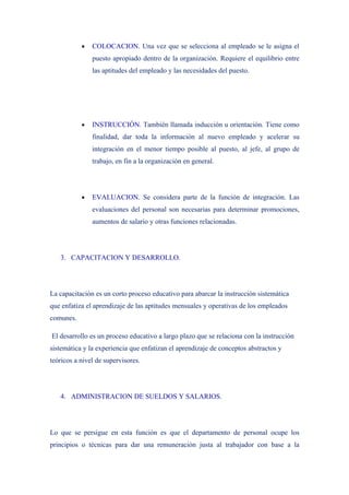 •   COLOCACION. Una vez que se selecciona al empleado se le asigna el
               puesto apropiado dentro de la organización. Requiere el equilibrio entre
               las aptitudes del empleado y las necesidades del puesto.




           •   INSTRUCCIÓN. También llamada inducción u orientación. Tiene como
               finalidad, dar toda la información al nuevo empleado y acelerar su
               integración en el menor tiempo posible al puesto, al jefe, al grupo de
               trabajo, en fin a la organización en general.




           •   EVALUACION. Se considera parte de la función de integración. Las
               evaluaciones del personal son necesarias para determinar promociones,
               aumentos de salario y otras funciones relacionadas.




   3. CAPACITACION Y DESARROLLO.




La capacitación es un corto proceso educativo para abarcar la instrucción sistemática
que enfatiza el aprendizaje de las aptitudes mensuales y operativas de los empleados
comunes.

El desarrollo es un proceso educativo a largo plazo que se relaciona con la instrucción
sistemática y la experiencia que enfatizan el aprendizaje de conceptos abstractos y
teóricos a nivel de supervisores.




   4. ADMINISTRACION DE SUELDOS Y SALARIOS.




Lo que se persigue en esta función es que el departamento de personal ocupe los
principios o técnicas para dar una remuneración justa al trabajador con base a la
 