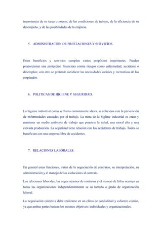 importancia de su tarea o puesto, de las condiciones de trabajo, de la eficiencia de su
desempeño, y de las posibilidades de la empresa.




   5. ADMINISTRACION DE PRESTACIONES Y SERVICIOS.




Estos beneficios y servicios cumplen varios propósitos importantes. Pueden
proporcionar una protección financiera contra riesgos como enfermedad, accidente o
desempleo; con otro se pretende satisfacer las necesidades sociales y recreativas de los
empleados.




   6. POLITICAS DE HIGIENE Y SEGURIDAD.




La higiene industrial como se llama comúnmente ahora, se relaciona con la prevención
de enfermedades causadas por el trabajo. La meta de la higiene industrial es crear y
mantener un medio ambiente de trabajo que propicie la salud, una moral alta y una
elevada producción. La seguridad tiene relación con los accidentes de trabajo. Todos se
benefician con una empresa libre de accidentes.




   7. RELACIONES LABORALES.




En general estas funciones, tratan de la negociación de contratos, su interpretación, su
administración y el manejo de las violaciones al contrato.

Las relaciones laborales, las negociaciones de contratos y el manejo de faltas ocurren en
todas las organizaciones independientemente se su tamaño o grado de organización
laboral.

La negociación colectiva debe realizarse en un clima de cordialidad y esfuerzo común,
ya que ambas partes buscan los mismos objetivos: individuales y organizacionales.
 