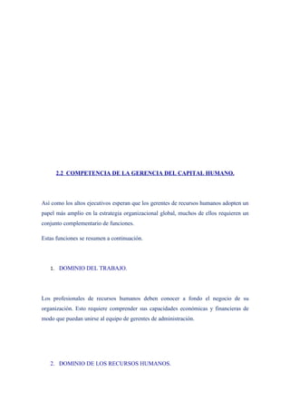 2.2 COMPETENCIA DE LA GERENCIA DEL CAPITAL HUMANO.




Así como los altos ejecutivos esperan que los gerentes de recursos humanos adopten un
papel más amplio en la estrategia organizacional global, muchos de ellos requieren un
conjunto complementario de funciones.

Estas funciones se resumen a continuación.




   1. DOMINIO DEL TRABAJO.




Los profesionales de recursos humanos deben conocer a fondo el negocio de su
organización. Esto requiere comprender sus capacidades económicas y financieras de
modo que puedan unirse al equipo de gerentes de administración.




   2. DOMINIO DE LOS RECURSOS HUMANOS.
 