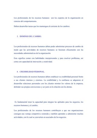 Los profesionales de los recursos humanos son los expertos de la organización en
ciencias del comportamiento.

Deben desarrollar tareas que los mantengan al corriente de los cambios.




   3. DOMINIO DEL CAMBIO.




Los profesionales de recursos humanos deben poder administrar procesos de cambio de
modo que las actividades de recursos humanos se fusionen eficazmente con las
necesidades administrativas de la organización.

Esto significa contar con habilidades interpersonales y para resolver problemas, así
como con capacidad de innovación y creatividad.




   4. CREDIBILIDAD PERSONAL.

Los profesionales de recursos humanos deben establecer su credibilidad personal frente
a sus clientes internos y externos. La credibilidad y la confianza se adquieren al
desarrollar relaciones personales con los clientes mostrar los valores de la empresa,
defender sus propias convicciones y ser justo en la relación con los demás.




 Es fundamental tener la capacidad para integrar las aptitudes para los negocios, los
recursos humanos y el cambio.

Los profesionales de los recursos humanos contribuyen a que sus organizaciones
consigan una ventaja competitiva sostenida y también aprenden a administrar muchas
actividades, con lo cual se convierten en asociados de los negocios.
 