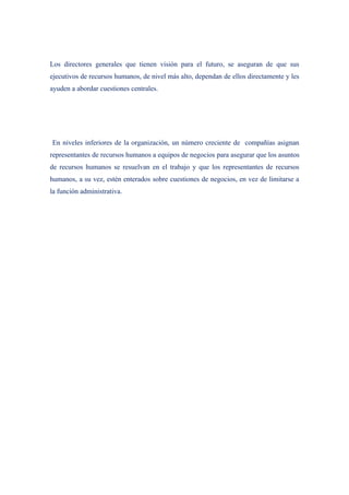 Los directores generales que tienen visión para el futuro, se aseguran de que sus
ejecutivos de recursos humanos, de nivel más alto, dependan de ellos directamente y les
ayuden a abordar cuestiones centrales.




En niveles inferiores de la organización, un número creciente de compañías asignan
representantes de recursos humanos a equipos de negocios para asegurar que los asuntos
de recursos humanos se resuelvan en el trabajo y que los representantes de recursos
humanos, a su vez, estén enterados sobre cuestiones de negocios, en vez de limitarse a
la función administrativa.
 