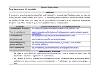 Situación de aprendizaje
Tema: Mantenimiento del acumulador
Traducción
El ambiente de aprendizaje que hemos diseñado será “publicado” en la ciudad virtual Facebook, puesto que todos los
alumnos del grupo tienen cuenta en dicho espacio. Los materiales podrán consultarse vía internet utilizando el buscador
que prefieran (Google. yahoo, etc.), puesto que hay mucha información al respecto se han especificado las siguientes
direcciones para unificar criterios. De igual manera podrán enviarse vía correo electrónico.
Contenido Referencias electrónicas de búsqueda de información
Componentes del acumulador http://www.grupogonher.com/images/sitio/literatura/bat_manual_02.pdf
Tipos de acumuladores http://www.mac.com.co/html/sitio/new/?r=site/page&view=seccion-educativa-tipos-de-
acumuladores
Corriente electrica http://hyperphysics.phy-astr.gsu.edu/hbasees/electric/elecur.html
Corriente continua http://www.unicrom.com/Tut_corrientecontinua.asp
Normas de seguridad y
residuos peligrosos
http://www.catalogobosch.com/BibliotecaPDF_es/Bater%C3%ADas/Bater
%C3%ADas_Manual.pdf
Manual del fabricante http://www.minetur.gob.es/industria/pilas/usuario/paginas/manual.aspx
Desarrollo de las actividades
1. Se creará el corre electrónico enlacemantenimiento@hotmail.com para la consulta de dudas, envio de
documentos y resumenes y organización de las actividades.
2. En “camasia” se producirá un video utilizando Power point con las instrucciones de las actividades a realizar
particularmente las exposiciones, porteriormente se publicará en Facebook, para que los alumnos se apeguen a
ellas.
 