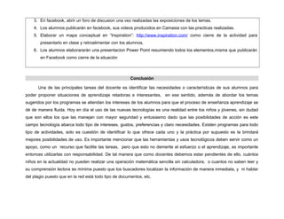 3. En facebook, abrir un foro de discusion una vez realizadas las exposiciones de los temas.
4. Los alumnos publicarán en facebook, sus videos producidos en Camasia con las practicas realizadas.
5. Elaborar un mapa conceptual en “Inspiration”: http://www.inspiration.com/ como cierre de la actividad para
presentarlo en clase y retroalimentar con los alumnos.
6. Los alumnos elaborararán una presentacion Power Point resumiendo todos los elementos,misma que publicarán
en Facebook como cierre de la situación
Conclusión
Una de las principales tareas del docente es identificar las necesidades o características de sus alumnos para
poder proponer situaciones de aprendizaje retadoras e interesantes, en ese sentido, además de abordar los temas
sugeridos por los programas se atiendan los intereses de los alumnos para que el proceso de enseñanza aprendizaje se
dé de manera fluida. Hoy en día el uso de las nuevas tecnologías es una realidad entre los niños y jóvenes, sin dudad
que son ellos los que las manejan con mayor seguridad y entusiasmo dado que las posibilidades de acción es este
campo tecnología abarca todo tipo de intereses, gustos, preferencias y claro necesidades. Existen programas para todo
tipo de actividades, solo es cuestión de identificar lo que ofrece cada uno y la práctica por supuesto es la brindará
mejores posibilidades de uso. Es importante mencionar que las herramientas y usos tecnológicos deben servir como un
apoyo, como un recurso que facilite las tareas, pero que esto no demerite el esfuerzo o el aprendizaje, es importante
entonces utilizarlas con responsabilidad. De tal manera que como docentes debemos estar pendientes de ello, cuántos
niños en la actualidad no pueden realizar una operación matemática sencilla sin calculadora, o cuantos no saben leer y
su comprensión lectora es mínima puesto que los buscadores localizan la información de manera inmediata, y ni hablar
del plagio puesto que en la red está todo tipo de documentos, etc.
 