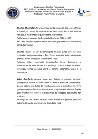 Universidade Católica Portuguesa
       PRO_LGP – Licenciatura em Língua Gestual Portuguesa
        Unidade Curricular: História da Educação de Surdos II
                 Professor: Paulo Vaz de Carvalho




Charles Sherington, foi um cientista surdo no campo das neurociências
e investigou sobre as características dos neurónios e do sistema
nervoso, e mais tarde pesquisou sobre as sinapses.
Foi também presidente da Sociedade Real entre 1920 e 1925.
Em 1932 recebeu o prémio Nobel em Fisiologia e Medicina juntamente
com Edgar Adrian.


Charles Nicole foi um bacteriologista francês surdo que fez uma
profunda investigação sobre o Tifo. Como resultado, esta investigação
premiou-o com o Nobel da Medicina em 1928.
Realizou   outras   importante   investigações   tendo   descoberto   a
transmissão da febre tifóide, e a vacinação contra a febre de Malta.
Investigou outras doenças como o cancro, escarlatina, gripe e a
tuberculose.


John Cornforth nasceu surdo em Sidney e estudou química,
conseguindo acabar o curso como o melhor aluno da universidade.
Depois obteve uma bolsa de investigação sobre a penicilina. Em 1975
ganhou o prémio Nobel da Química em conjunto com Vladimir Prelog
pela investigação sobre a esteroquimica de reacções catalizadas por
enzimas.
Ao longo da sua carreira recebeu várias medalhas e prémios pelo seu
trabalho, tornando-se membro da Sociedade Real.




                      Sílvia Zúniga N.º 199009523

                                                                          -2-
 