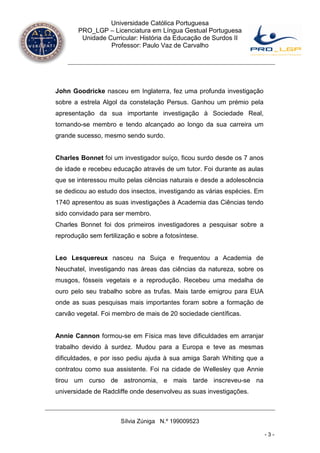 Universidade Católica Portuguesa
       PRO_LGP – Licenciatura em Língua Gestual Portuguesa
        Unidade Curricular: História da Educação de Surdos II
                 Professor: Paulo Vaz de Carvalho




John Goodricke nasceu em Inglaterra, fez uma profunda investigação
sobre a estrela Algol da constelação Persus. Ganhou um prémio pela
apresentação da sua importante investigação à Sociedade Real,
tornando-se membro e tendo alcançado ao longo da sua carreira um
grande sucesso, mesmo sendo surdo.


Charles Bonnet foi um investigador suíço, ficou surdo desde os 7 anos
de idade e recebeu educação através de um tutor. Foi durante as aulas
que se interessou muito pelas ciências naturais e desde a adolescência
se dedicou ao estudo dos insectos, investigando as várias espécies. Em
1740 apresentou as suas investigações à Academia das Ciências tendo
sido convidado para ser membro.
Charles Bonnet foi dos primeiros investigadores a pesquisar sobre a
reprodução sem fertilização e sobre a fotosíntese.


Leo Lesquereux nasceu na Suiça e frequentou a Academia de
Neuchatel, investigando nas áreas das ciências da natureza, sobre os
musgos, fósseis vegetais e a reprodução. Recebeu uma medalha de
ouro pelo seu trabalho sobre as trufas. Mais tarde emigrou para EUA
onde as suas pesquisas mais importantes foram sobre a formação de
carvão vegetal. Foi membro de mais de 20 sociedade científicas.


Annie Cannon formou-se em Física mas teve dificuldades em arranjar
trabalho devido à surdez. Mudou para a Europa e teve as mesmas
dificuldades, e por isso pediu ajuda à sua amiga Sarah Whiting que a
contratou como sua assistente. Foi na cidade de Wellesley que Annie
tirou um curso de astronomia, e mais tarde inscreveu-se na
universidade de Radcliffe onde desenvolveu as suas investigações.



                      Sílvia Zúniga N.º 199009523

                                                                         -3-
 