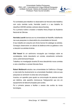 Universidade Católica Portuguesa
        PRO_LGP – Licenciatura em Língua Gestual Portuguesa
         Unidade Curricular: História da Educação de Surdos II
                  Professor: Paulo Vaz de Carvalho




Foi contratada para trabalhar no observatório de Harvard onde trabalhou
com outra cientista surda, Henrietta Leavitt e o seu trabalho foi
classificar 225/300 estrelas variáveis desconhecidas.
Foi a primeira mulher a receber a medalha Henry Draper da Academia
Nacional de Ciências.


Henrietta Leavitt licenciou-se na universidade de Radcliffe, trabalhando
nas suas pesquisas no observatório da universidade de Harvard.
O seu trabalho em conjunto com Annie Cannon foi catalogar as estrelas.
Conseguiu desenvolver um cálculo da distância entre as galáxias e viria
a descobrir as estrelas binárias.


Olaf Hassel foi um astrónomo norueguês que investigou sobre as
constelações, tendo descoberto um cometa, actualmente conhecido
como Jurlof-Achmanof-Hassel.
Trabalhou na investigação durante 20 anos descobrindo novos cometas
e veio a identificar o cometa Hércules Nova.


Robert Weitbrecht estudou nas universidades de Califórnia e Chicago
e mais tarde fez doutoramento na universidade Gaulladet, onde as suas
pesquisas se centraram na área das comunicações.
Inventou um aparelho para ajudat na comunicação de pessoas surdas
por telefone, este aparelho chamava-se Teletypewriter que era um
equipamento de telecomunicações para surdos.
Foi a primeira pessoa a facilitar o acesso dos surdos às novas
tecnologias.




                        Sílvia Zúniga N.º 199009523

                                                                           -4-
 