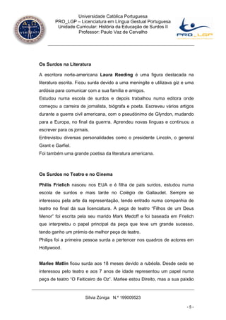 Universidade Católica Portuguesa
        PRO_LGP – Licenciatura em Língua Gestual Portuguesa
         Unidade Curricular: História da Educação de Surdos II
                  Professor: Paulo Vaz de Carvalho




Os Surdos na Literatura

A escritora norte-americana Laura Reeding é uma figura destacada na
literatura escrita. Ficou surda devido a uma meningite e utilizava giz e uma
ardósia para comunicar com a sua família e amigos.
Estudou numa escola de surdos e depois trabalhou numa editora onde
começou a carreira de jornalista, biógrafa e poeta. Escreveu vários artigos
durante a guerra civil americana, com o pseudónimo de Glyndon, mudando
para a Europa, no final da guerrra. Aprendeu novas línguas e continuou a
escrever para os jornais.
Entrevistou diversas personalidades como o presidente Lincoln, o general
Grant e Garfiel.
Foi também uma grande poetisa da literatura americana.



Os Surdos no Teatro e no Cinema

Philis Frielich nasceu nos EUA e é filha de pais surdos, estudou numa
escola de surdos e mais tarde no Colégio de Gallaudet. Sempre se
interessou pela arte da representação, tendo entrado numa companhia de
teatro no final da sua licenciatura. A peça de teatro “Filhos de um Deus
Menor” foi escrita pela seu marido Mark Medoff e foi baseada em Frielich
que interpretou o papel principal da peça que teve um grande sucesso,
tendo ganho um prémio de melhor peça de teatro.
Philips foi a primeira pessoa surda a pertencer nos quadros de actores em
Hollywood.


Marlee Matlin ficou surda aos 18 meses devido a rubéola. Desde cedo se
interessou pelo teatro e aos 7 anos de idade representou um papel numa
peça de teatro “O Feiticeiro de Oz”. Marlee estou Direito, mas a sua paixão



                       Sílvia Zúniga N.º 199009523

                                                                        -5-
 