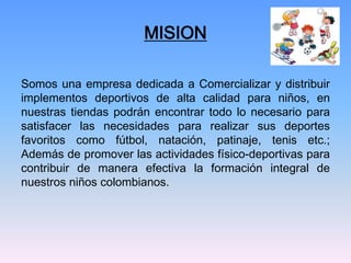 MISION

Somos una empresa dedicada a Comercializar y distribuir
implementos deportivos de alta calidad para niños, en
nuestras tiendas podrán encontrar todo lo necesario para
satisfacer las necesidades para realizar sus deportes
favoritos como fútbol, natación, patinaje, tenis etc.;
Además de promover las actividades físico-deportivas para
contribuir de manera efectiva la formación integral de
nuestros niños colombianos.
 