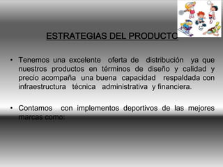 ESTRATEGIAS DEL PRODUCTO

• Tenemos una excelente oferta de distribución ya que
  nuestros productos en términos de diseño y calidad y
  precio acompaña una buena capacidad respaldada con
  infraestructura técnica administrativa y financiera.

• Contamos con implementos deportivos de las mejores
  marcas como:
 