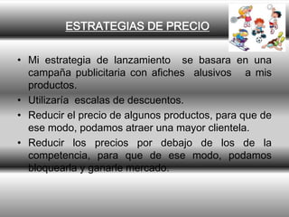 ESTRATEGIAS DE PRECIO

• Mi estrategia de lanzamiento se basara en una
  campaña publicitaria con afiches alusivos a mis
  productos.
• Utilizaría escalas de descuentos.
• Reducir el precio de algunos productos, para que de
  ese modo, podamos atraer una mayor clientela.
• Reducir los precios por debajo de los de la
  competencia, para que de ese modo, podamos
  bloquearla y ganarle mercado.
 