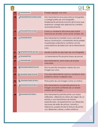 17   Puedes agregar una nota.

18   Esta herramienta sirve para retocar fotografías
     y corregir partes de una fotografía,
     simplemente pintando encima de la zona que
     queramos corregir esta aplicara los cambios
     automáticamente.

19   Como su nombre lo dice sirve para quitar
     manchas en el rostro como acné, lunares, etc.

20   Esta herramienta también hace coincidir la
     textura, iluminación y sombreado de los píxeles
     muestreados además lo combina con las
     características de Selección de la Herramienta
     Lazo.

21   Ayuda a quitar los ojos rojos de una fotografía.

22   La herramienta Pincel pinta trazos de pincel.

23   Esta herramienta pinta trazos de bordes
     marcados.

24   Esta te permite remplazar colores de una
     imagen por otros.

25   Con esta herramienta como su nombre lo dice
     podemos clonar cualquier cosa.

26   Pinta parte de una imagen como un motivo

27   Esta herramienta nos permite pintar en la
     imagen actual el contenido de un estado
     anterior de la imagen

28   Esta herramienta permite pintar con trazos
     estilizados, utilizando los datos de origen de un
     estado o una instantánea de historia
     especificados. Al experimentar con diferentes
     opciones de estilo de pintura, tamaño y
     tolerancia, puede simular la textura de pintar
     con diferentes colores y estilos artísticos.




                                                         3
 