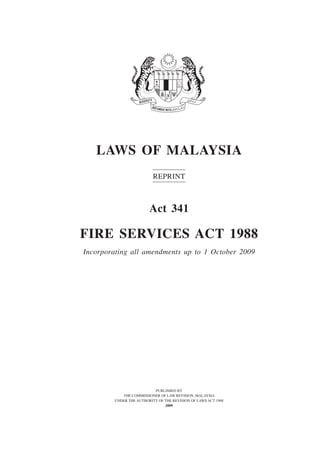 1
Fire Services
LAWS OF MALAYSIA
Reprint
Act 341
FIRE SERVICES ACT 1988
Incorporating all amendments up to 1 October 2009
PUBLISHED BY
THE COMMISSIONER OF LAW REVISION, MALAYSIA
UNDER THE AUTHORITY OF THE REVISION OF LAWS ACT 1968
2009
 