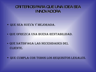 CRITERIOS PARA QUE UNA IDEA SEA INNOVADORA •  que sea nueva y mejorada. •  que ofrezca una buena rentabilidad. •  que satisfaga las necesidades del  cliente. •  que cumpla con todos los requisitos legales. 