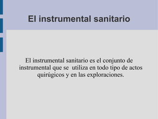 El instrumental sanitario El instrumental sanitario es el conjunto de instrumental que se  utiliza en todo tipo de actos quirúgicos y en las exploraciones. 