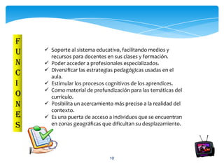 F
     Soporte al sistema educativo, facilitando medios y
U     recursos para docentes en sus clases y formación.
N    Poder acceder a profesionales especializados.
     Diversificar las estrategias pedagógicas usadas en el
C     aula.
I    Estimular los procesos cognitivos de los aprendices.
     Como material de profundización para las temáticas del
O     currículo.
N    Posibilita un acercamiento más preciso a la realidad del
      contexto.
E    Es una puerta de acceso a individuos que se encuentran
S     en zonas geográficas que dificultan su desplazamiento.




                               10
 
