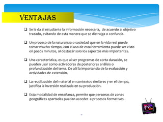 VENTAJAS
 Se le da al estudiante la información necesaria, de acuerdo al objetivo
  trazado, evitando de esta manera que se distraiga o confunda.

 Un proceso de la naturaleza o sociedad que en la vida real puede
  tomar mucho tiempo, con el uso de esta herramienta puede ser visto
  en pocos minutos, al destacar solo los aspectos más importantes.

 Una característica, es que al ser programas de corta duración, se
  pueden usar como activadores de posteriores análisis o
  profundización del tema. De allí la importancia de la evaluación y
  actividades de extensión.

 La reutilización del material en contextos similares y en el tiempo,
  justifica la inversión realizada en su producción.

 Esta modalidad de enseñanza, permite que personas de zonas
  geográficas apartadas puedan acceder a procesos formativos .



                                     11
 