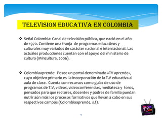 TELEVISION EDUCATIVA EN COLOMBIA

 Señal Colombia: Canal de televisión pública, que nació en el año
  de 1970. Contiene una franja de programas educativos y
  culturales muy variados de carácter nacional e internacional. Las
  actuales producciones cuentan con el apoyo del ministerio de
  cultura (Mincultura, 2006).


 Colombiaaprende: Posee un portal denominado «TV aprende»,
  cuyo objetivo primario es la incorporación de la T.V educativa al
  aula de clase. Cuenta con recursos como guías de uso de
  programas de T.V, videos, videoconferencias, mediateca y foros,
  pensados para que rectores, docentes y padres de familia puedan
  nutrir aún más los procesos formativos que llevan a cabo en sus
  respectivos campos (Colombiaaprende, s.f).

                                   13
 