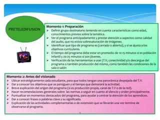 Momento 1: Preparación
 PRETELEDIFUSION              Definir grupo destinatario teniendo en cuenta características como edad,
                               conocimientos previos sobre la temática.
                              Ver el programa anticipadamente y prestar atención a aspectos como calidad
                               del audio, que no exista sobresaturación de imágenes.
                              Identificar que tipo de programa es (cerrado o abierto), y si se ajusta a los
                               objetivos curriculares.
                              El tiempo del programa debe estar en promedio de 10-15 minutos si es población
                               infantil y 20-25 minutos si son jóvenes.
                              Verificación de las herramientas a usar (T.V, conectividad y/o descargue del
                               programa o también producción del mismo, como también las condiciones de la
                               sala o salón

Momento 2: Antes del visionado
   Ubicar estratégicamente cada estudiante, para que todos tengan una panorámica despejada del T.V.
   Dar a conocer los objetivos que se persiguen y el tiempo que demorará la actividad.
   Breve explicación del origen del programa (si es producción propia, canal de T.V o de la red).
   Hacer recomendaciones generales sobre las normas a seguir en cuanto al silencio y orden principalmente.
   Puntualizar en momentos destacados del programa, para ayudar a centrar la atención de los aprendices.
   Dar a conocer frases o palabras clave y su significado.
   Explicación de las actividades complementarias o de extensión que se llevarán una vez termine de
    observarse el programa.
                                                      15
 