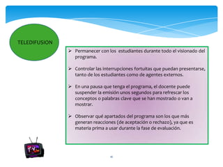 TELEDIFUSION
                Permanecer con los estudiantes durante todo el visionado del
                 programa.

                Controlar las interrupciones fortuitas que puedan presentarse,
                 tanto de los estudiantes como de agentes externos.

                En una pausa que tenga el programa, el docente puede
                 suspender la emisión unos segundos para refrescar los
                 conceptos o palabras clave que se han mostrado o van a
                 mostrar.

                Observar qué apartados del programa son los que más
                 generan reacciones (de aceptación o rechazo), ya que es
                 materia prima a usar durante la fase de evaluación.




                                  16
 