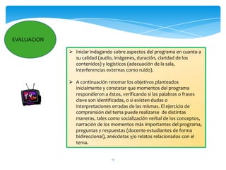 EVALUACION

              Iniciar indagando sobre aspectos del programa en cuanto a
               su calidad (audio, imágenes, duración, claridad de los
               contenidos) y logísticos (adecuación de la sala,
               interferencias externas como ruido).

              A continuación retomar los objetivos planteados
               inicialmente y constatar que momentos del programa
               respondieron a éstos, verificando si las palabras o frases
               clave son identificadas, o si existen dudas o
               interpretaciones erradas de las mismas. El ejercicio de
               comprensión del tema puede realizarse de distintas
               maneras, tales como socialización verbal de los conceptos,
               narración de los momentos más importantes del programa,
               preguntas y respuestas (docente-estudiantes de forma
               bidireccional), anécdotas y/o relatos relacionados con el
               tema.


                                17
 