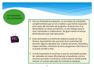 ACTIVIDADES
DE EXTENSIÓN
                Una vez finalizada la evaluación, se recuerdan las actividades
                 complementarias que se van a realizar y que fueron expuestas
                 justo antes del visionado del programa. Se determina si se
                 desarrollarán en clases posteriores o si son trabajos para la
                 casa, individuales o colaborativos. De igual manera el tiempo
                 destinado para que sean ejecutados.

                Estas actividades y su forma de realizarse puede ser muy
                 diversa, dependiendo más que todo de la creatividad del
                 docente. Algunos ejemplos son: creación de textos, historietas,
                 mapas mentales, visionados de otros programas o del mismo si
                 se puede acceder a éste.

                Lo más importante en esta fase es que las actividades puedan
                 ser realizadas sin mayor dificultad por el estudiante, con los
                 recursos que estén a su alcance y sobre todo en donde pueda
                 mostrar un manejo adecuado de la temática trabajada.

                                  18
 