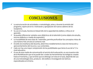 CONCLUSIONES
 La estructuración de actividades o metodología, antes y durante la emisión del
  programa, repercute en la motivación y apropiación de nuevos saberes de los
  receptores.
 Su uso en el aula, favorece el desarrollo de la capacidad de análisis y crítica en el
  aprendiz.
 Se pueden diferenciar variados usos didácticos de la televisión (como objeto de estudio,
  recurso didáctico o medio de expresión).
 La reusabilidad de esta clase de materiales, permite profundizar los conceptos vistos de
  una manera más cercana al contexto real.
 El estilo de enseñanza del docente, determina notablemente la clase de interacción y
  aprovechamiento del recurso y sus contenidos.
 Cada vez hay una mayor comprensión de las posibilidades que tiene el uso de la T.V a
  nivel educativo.
 El uso de este medio de comunicación al servicio de la educación, es una muestra más
  de la flexibilización que se le puede dar a todas las herramientas tecnológicas creadas
  hasta el momento, y que el éxito que se obtenga con ésta en el aula, depende del uso
  de una metodología clara, producto del análisis e investigación de teóricos
  especializados en el tema.

                                             19
 