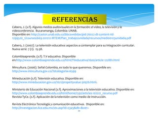 REFERENCIAS
Cabero, J. (s.f). Algunos medios audiovisuales en la formación: el vídeo, la televisión y la
videoconferencia. Bucaramanga, Colombia: UNAB.
Disponible en: http://castor.unab.edu.co/bbcswebdav/pid-76022-dt-content-rid-
1299520_1/courses/669-201212-MTEM/Plan_trabajo/unidad4/recursos/medi00103unidad4.pdf

Cabero, J. (2007). La televisión educativa: aspectos a contemplar para su integración curricular.
Nueva serie. 7 (1). 15-38.

Colombiaaprende. (s.f). T.V educativa. Disponible
en:http://www.colombiaaprende.edu.co/html/TVeducativa/1600/article-122881.html

Mincultura. (2006). Señal Colombia, es todo lo que queremos. Disponible en:
http://www.mincultura.gov.co/?idcategoria=6599

Mineducación (s.f). Televisión educativa. Disponible en:
http://www.mineducacion.gov.co/1621/propertyvalue-30976.html.

Ministerio de Educación Nacional (s.f). Aproximaciones a la televisión educativa. Disponible en:
http://www.colombiaaprende.edu.co/html/home/1592/articles-102221_recurso.pdf
Revista TyCe. (s.f). Aplicación de la televisión como medio de instrucción.

Revista Electrónica Tecnología y comunicación educativas. Disponible en:
http://investigacion.ilce.edu.mx/stx.asp?id=2345&db=&ver=
                                                    20
 