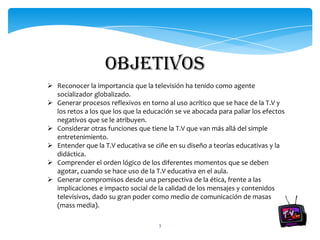 objetivos
 Reconocer la importancia que la televisión ha tenido como agente
  socializador globalizado.
 Generar procesos reflexivos en torno al uso acrítico que se hace de la T.V y
  los retos a los que los que la educación se ve abocada para paliar los efectos
  negativos que se le atribuyen.
 Considerar otras funciones que tiene la T.V que van más allá del simple
  entretenimiento.
 Entender que la T.V educativa se ciñe en su diseño a teorías educativas y la
  didáctica.
 Comprender el orden lógico de los diferentes momentos que se deben
  agotar, cuando se hace uso de la T.V educativa en el aula.
 Generar compromisos desde una perspectiva de la ética, frente a las
  implicaciones e impacto social de la calidad de los mensajes y contenidos
  televisivos, dado su gran poder como medio de comunicación de masas
  (mass media).

                                     3
 
