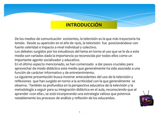 INTRODUCCIÓN

De los medios de comunicación existentes, la televisión es la que más trayectoria ha
tenido. Desde su aparición en el año de 1926, la televisión fue posicionándose con
fuerte celeridad e impacto a nivel individual y colectivo.
Los debates surgidos por los estudiosos del tema en torno al uso que se le da a este
medio son variados dada la importancia ya reconocida por todos ellos como un
importante agente socializador y educativo.
En el último aspecto mencionado, se han comenzado a dar pasos cruciales para
aprovechar de modo didáctico este medio que generalmente ha sido asociado a una
función de carácter informativo y de entretenimiento.
La siguiente presentación busca mostrar antecedentes del uso de la televisión y
reflexiones que han surgido en torno a la acriticidad con la que generalmente se
observa. ´También se profundiza en la perspectiva educativa de la televisión y la
metodología a seguir para su integración didáctica en el aula, reconociendo que al
aprender «con ella», se está incorporando una estrategia valiosa que potencia
notablemente los procesos de análisis y reflexión de los educandos.


                                           5
 