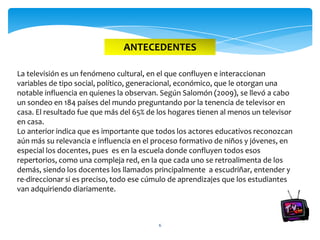 ANTECEDENTES

La televisión es un fenómeno cultural, en el que confluyen e interaccionan
variables de tipo social, político, generacional, económico, que le otorgan una
notable influencia en quienes la observan. Según Salomón (2009), se llevó a cabo
un sondeo en 184 países del mundo preguntando por la tenencia de televisor en
casa. El resultado fue que más del 65% de los hogares tienen al menos un televisor
en casa.
Lo anterior indica que es importante que todos los actores educativos reconozcan
aún más su relevancia e influencia en el proceso formativo de niños y jóvenes, en
especial los docentes, pues es en la escuela donde confluyen todos esos
repertorios, como una compleja red, en la que cada uno se retroalimenta de los
demás, siendo los docentes los llamados principalmente a escudriñar, entender y
re-direccionar si es preciso, todo ese cúmulo de aprendizajes que los estudiantes
van adquiriendo diariamente.



                                          6
 