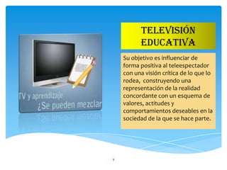 TELEVISIÓN
          EDUCATIVA
    Su objetivo es influenciar de
    forma positiva al teleespectador
    con una visión crítica de lo que lo
    rodea, construyendo una
    representación de la realidad
    concordante con un esquema de
    valores, actitudes y
    comportamientos deseables en la
    sociedad de la que se hace parte.




8
 