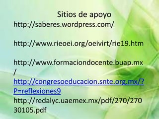 Sitios de apoyo
http://saberes.wordpress.com/

http://www.rieoei.org/oeivirt/rie19.htm

http://www.formaciondocente.buap.mx
/
http://congresoeducacion.snte.org.mx/?
P=reflexiones9
http://redalyc.uaemex.mx/pdf/270/270
30105.pdf
 