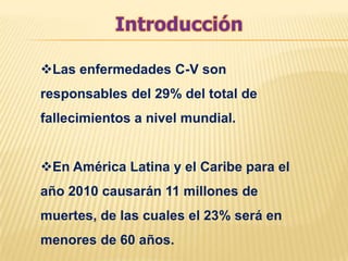 Las enfermedades C-V son
responsables del 29% del total de
fallecimientos a nivel mundial.


En América Latina y el Caribe para el
año 2010 causarán 11 millones de
muertes, de las cuales el 23% será en
menores de 60 años.
 